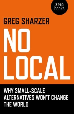 No Local: Why Small-Scale Alternatives Won't Change the World by Sharzer, Greg
