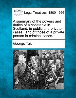 A Summary of the Powers and Duties of a Constable in Scotland, in Public and Private Cases: And of Those of a Private Person in Criminal Cases. by Tait, George