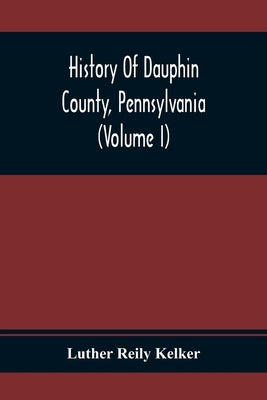 History Of Dauphin County, Pennsylvania (Volume I) by Reily Kelker, Luther