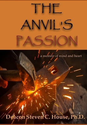 The Anvil's Passion: A Tale of Mind and Heart by House, Steven C.