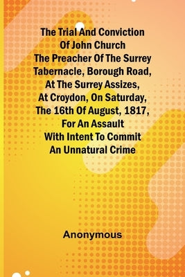 The Trial and Conviction of John Church The Preacher of the Surrey Tabernacle, Borough Road, at the Surrey Assizes, at Croydon, on Saturday, the 16th by Anonymous