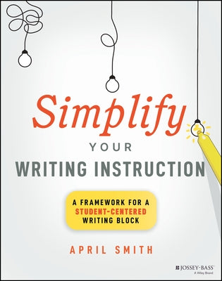 Simplify Your Writing Instruction: A Framework for a Student-Centered Writing Block by Smith, April