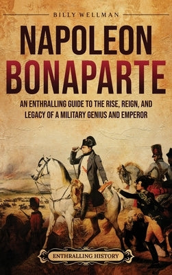 Napoleon Bonaparte: An Enthralling Guide to the Rise, Reign, and Legacy of a Military Genius and Emperor by Wellman, Billy