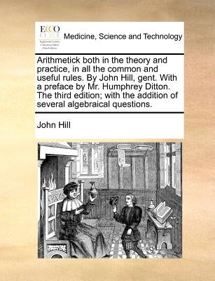 Arithmetick both in the theory and practice, in all the common and useful rules. By John Hill, gent. With a preface by Mr. Humphrey Ditton. The third by Hill, John