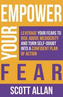 Empower Your Fear: Leverage Your Fears To Rise Above Mediocrity and Turn Self-Doubt Into a Confident Plan of Action by Allan, Scott
