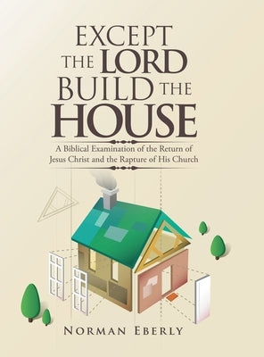 Except the Lord Build the House: A Biblical Examination of the Return of Jesus Christ and the Rapture of His Church by Eberly, Norman
