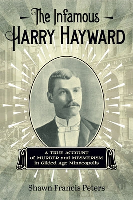 The Infamous Harry Hayward: A True Account of Murder and Mesmerism in Gilded Age Minneapolis by Peters, Shawn Francis