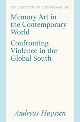 Memory Art in the Contemporary World: Confronting Violence in the Global South by Andreas Huyssen, Andreas