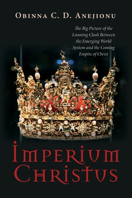 Imperium Christus: The Big Picture of the Looming Clash Between the Emerging World System and the Coming Empire of Christ by Anejionu, Obinna C. D.