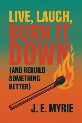 Live, Laugh, Burn It Down (And Rebuild Something Better) by Myrie, J. E.
