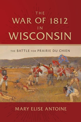 The War of 1812 in Wisconsin: The Battle for Prairie Du Chien by Antoine, Mary Elise
