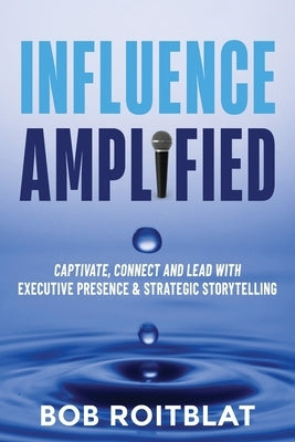 Influence Amplified: Captivate, Connect and Lead with Executive Presence and Strategic Storytelling by Roitblat, Bob