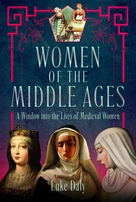 Women of the Middle Ages: A Window Into the World of Medieval Women by Daly, Luke