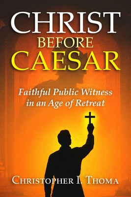 Christ Before Caesar: Faithful Public Witness in an Age of Retreat by Thoma, Christopher I.