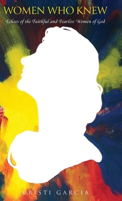 Women Who Knew: Echoes of the faithful and fearless women of God by Garcia, Kristi