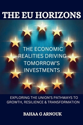 The EU Horizons The Economic Realities Driving Tomorrow's Investments: Exploring the Union's Pathways to Growth, Resilience, and Transformation by Arnouk, Bahaa
