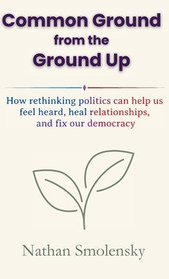Common Ground from the Ground Up: How rethinking politics can help us feel heard, heal relationships, and fix our democracy by Smolensky, Nathan