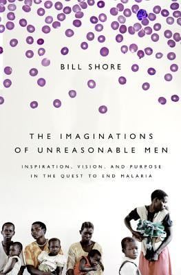 The Imaginations of Unreasonable Men: Inspiration, Vision, and Purpose in the Quest to End Malaria by Shore, Bill
