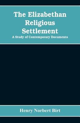 The Elizabethan Religious Settlement: A Study of Contemporary Documents by Norbert Birt, Henry