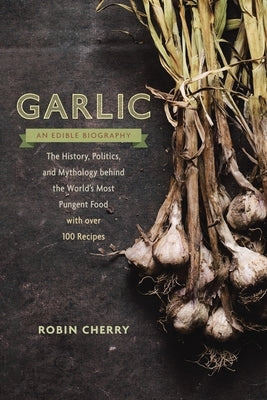 Garlic, an Edible Biography: The History, Politics, and Mythology behind the World's Most Pungent Food--with over 100 Recipes by Cherry, Robin