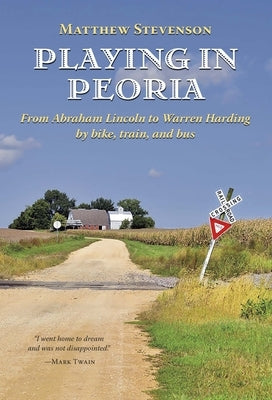 Playing in Peoria: From Abraham Lincoln to Warren Harding by Bike, Train, and Bus by Stevenson, Matthew