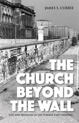 The Church Beyond the Wall: Life and Ministry in the Former East Germany by Currie, James S.