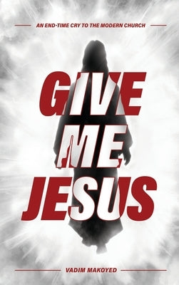 Give Me Jesus: An End-Time Cry to the Modern Church by Makoyed, Vadim