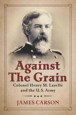 Against the Grain: Colonel Henry M. Lazelle and the U.S. Army by Carson, James O.