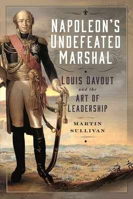 Napoleon's Undefeated Marshal: Louis Davout and the Art of Leadership by Sullivan, Martin