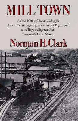 Mill Town: A Social History of Everett, Washington, from Its Earliest Beginnings on the Shores of Puget Sound to the Tragic and Infamous Event Known a by Clark, Norman H.
