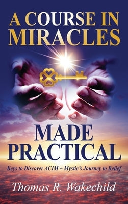 A Course in Miracles Made Practical: Keys to Discover ACIM Mystic's Journey to Belief by Wakechild, Thomas R.