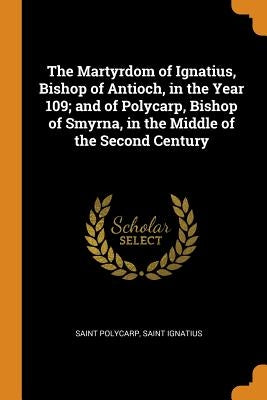 The Martyrdom of Ignatius, Bishop of Antioch, in the Year 109; And of Polycarp, Bishop of Smyrna, in the Middle of the Second Century by Polycarp, Saint