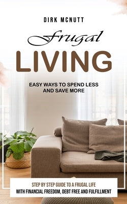 Frugal Living: Easy Ways to Spend Less and Save More (Step by Step Guide to a Frugal Life With Financial Freedom, Debt Free and Fulfillment) by McNutt, Dirk