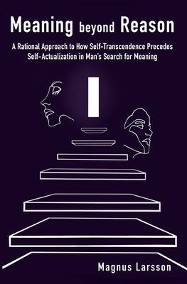 Meaning beyond Reason: A Rational Approach to How Self-Transcendence Precedes Self-Actualization in Man's Search for Meaning by Larsson, Magnus