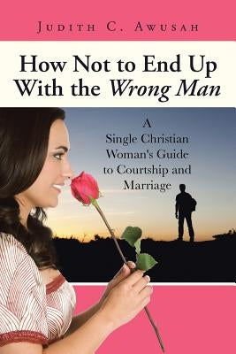 How Not to End Up With the Wrong Man: A Single Christian Woman's Guide to Courtship and Marriage by Awusah, Judith C.