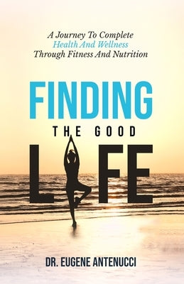Finding the Good Life. A Journey to Complete Health And Wellness Through Fitness and Nutrition by Antenucci, Eugene L.
