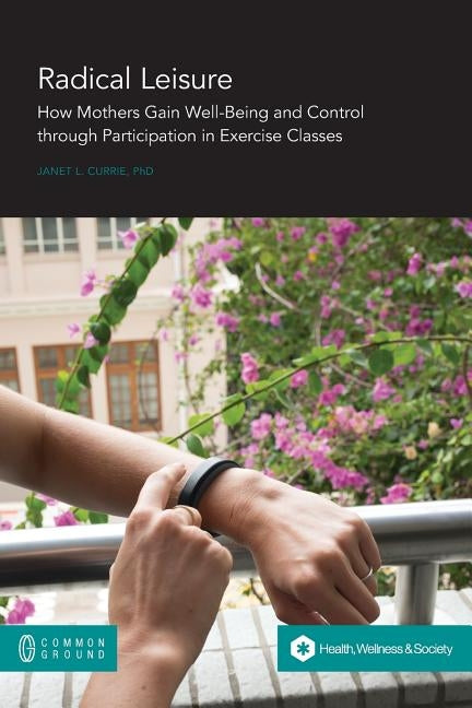 Radical Leisure: How Mothers Gain Well-Being and Control through Participation in Exercise Classes by Currie, Janet L.