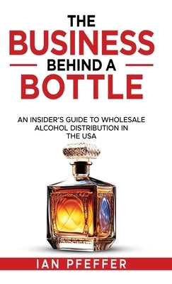 The Business Behind a Bottle: An Insider's Guide to Wholesale Alcohol Distribution in the USA by Pfeffer, Ian