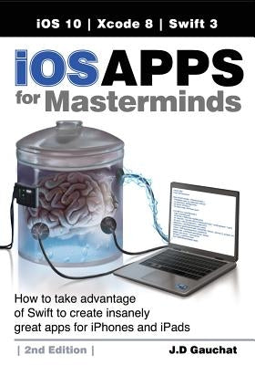 iOS Apps for Masterminds, 2nd Edition: How to take advantage of Swift 3 to create insanely great apps for iPhones and iPads by Gauchat, J. D.