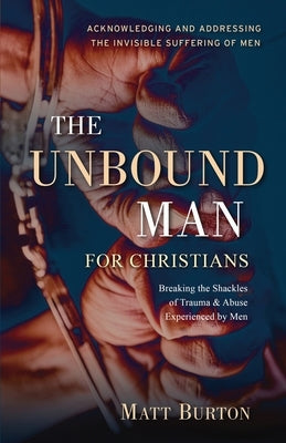 The Unbound Man For Christians: Breaking the Shackles of Trauma & Abuse Experienced by Men by Burton, Matt