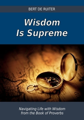 Wisdom Is Supreme: Navigating Life with Wisdom from the Book of Proverbs by De Ruiter, Bert