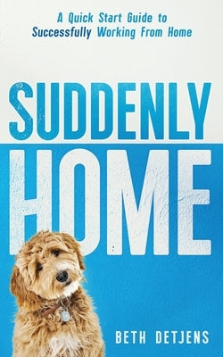 Suddenly Home: A Quick Start Guide to Successfully Working From Home by Detjens, Beth