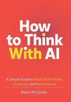 How To Think With AI: A Simple Guide to Boost Your Brain Power, Creativity, and Performance by McCauley, Alison