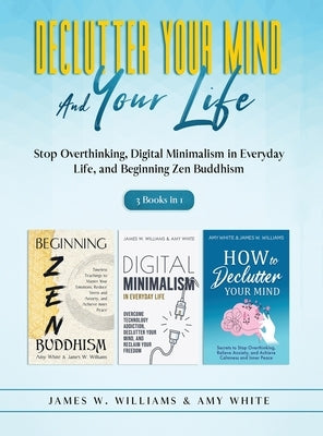 Declutter Your Mind and Your Life: 3 Books in 1 - Stop Overthinking, Digital Minimalism in Everyday Life, and Beginning Zen Buddhism by White, Amy