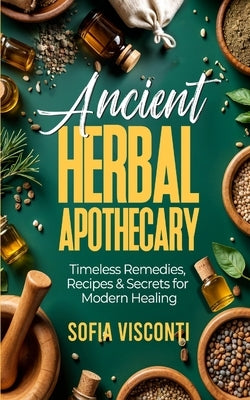 Ancient Herbal Apothecary: Timeless Remedies, Recipes & Secrets For Modern Healing by Visconti, Sofia