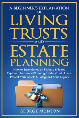 A Beginner's Explanation of Living Trusts and Estate Planning: How to Save Money on Probate & Taxes, Understand How to Protect Your Assets & Safeguard by Munson, George