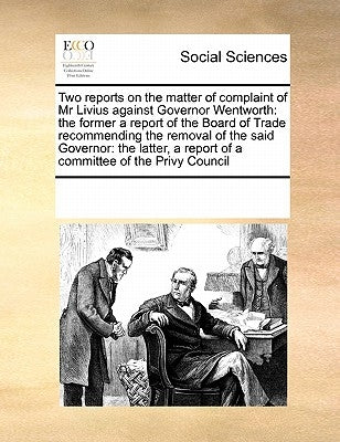 Two Reports on the Matter of Complaint of MR Livius Against Governor Wentworth: The Former a Report of the Board of Trade Recommending the Removal of by Multiple Contributors