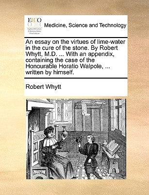 An essay on the virtues of lime-water in the cure of the stone. By Robert Whytt, M.D. ... With an appendix, containing the case of the Honourable Hora by Whytt, Robert