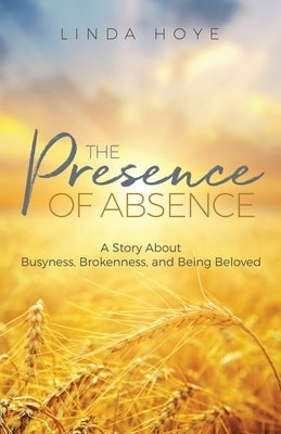 The Presence of Absence: A Story About Busyness, Brokenness, and Being Beloved by Hoye, Linda