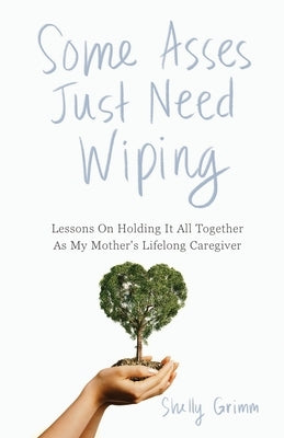 Some Asses Just Need Wiping: Lessons On Holding It All Together As My Mother's Lifelong Caregiver by Grimm, Shelly